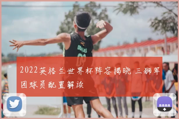 2022英格兰世界杯阵容揭晓 三狮军团球员配置解读
