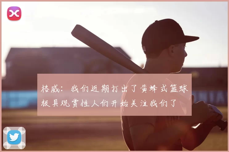 格威：我们近期打出了黄蜂式篮球极具观赏性人们开始关注我们了