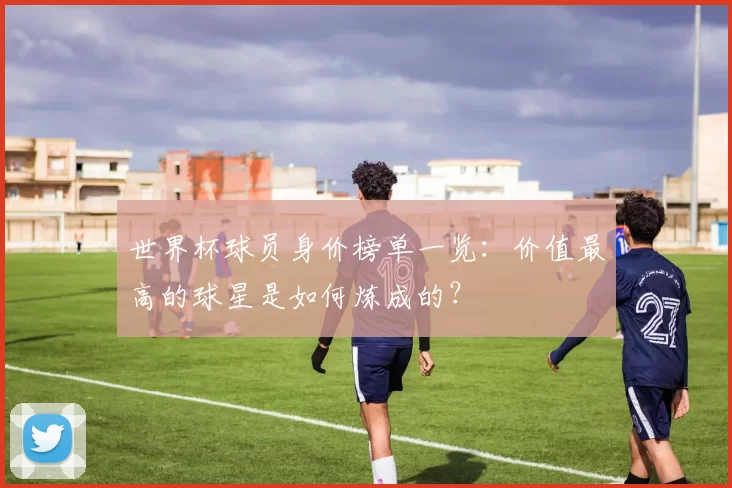 世界杯球员身价榜单一览：价值最高的球星是如何炼成的？