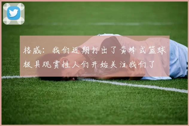 格威:我们近期打出了黄蜂式篮球极具观赏性人们开始关注我们了