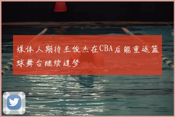 媒体人期待王俊杰在CBA后能重返篮球舞台继续追梦