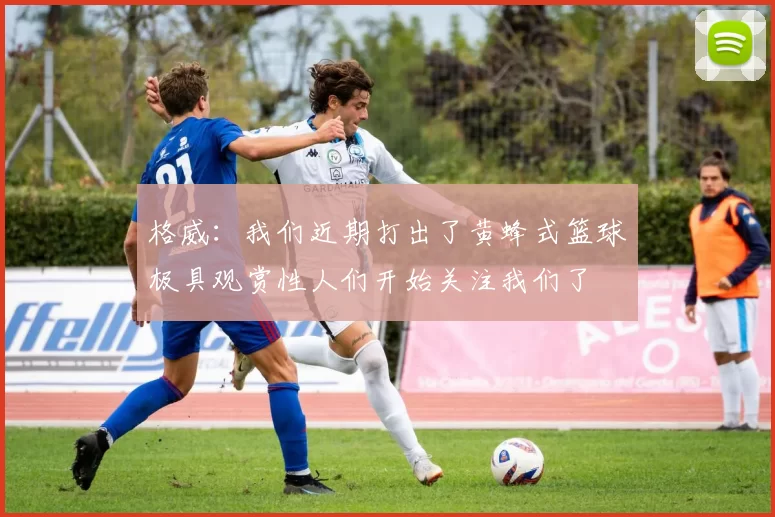 格威:我们近期打出了黄蜂式篮球极具观赏性人们开始关注我们了