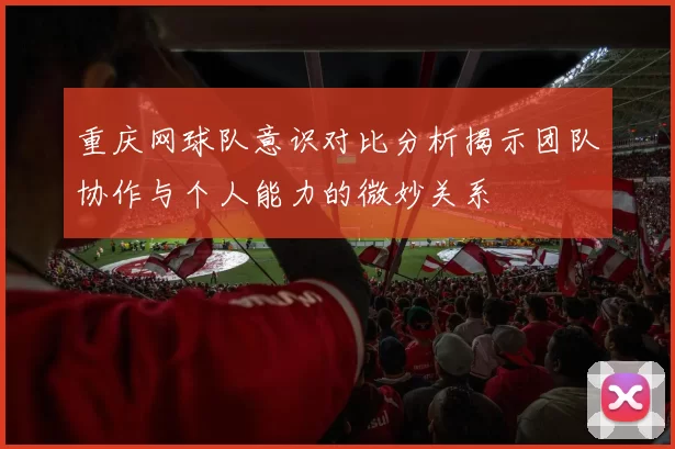重庆网球队意识对比分析揭示团队协作与个人能力的微妙关系