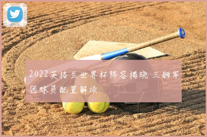2022英格兰世界杯阵容揭晓 三狮军团球员配置解读