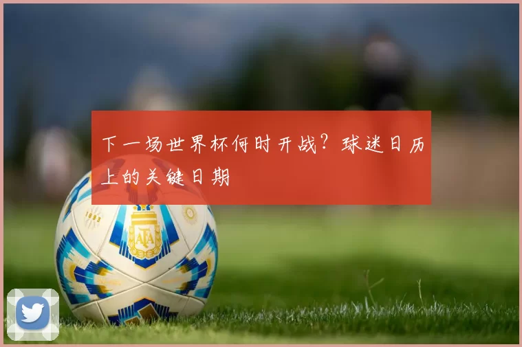 下一场世界杯何时开战？球迷日历上的关键日期