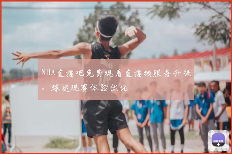 NBA直播吧免费观看直播线服务升级，球迷观赛体验优化