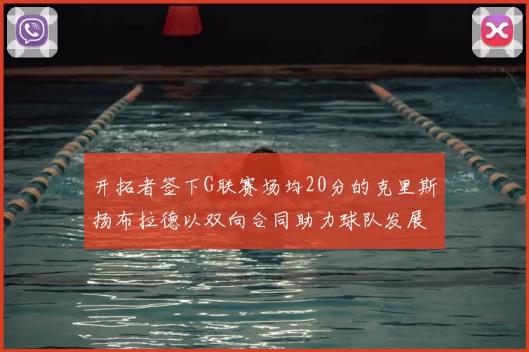 开拓者签下G联赛场均20分的克里斯扬布拉德以双向合同助力球队发展