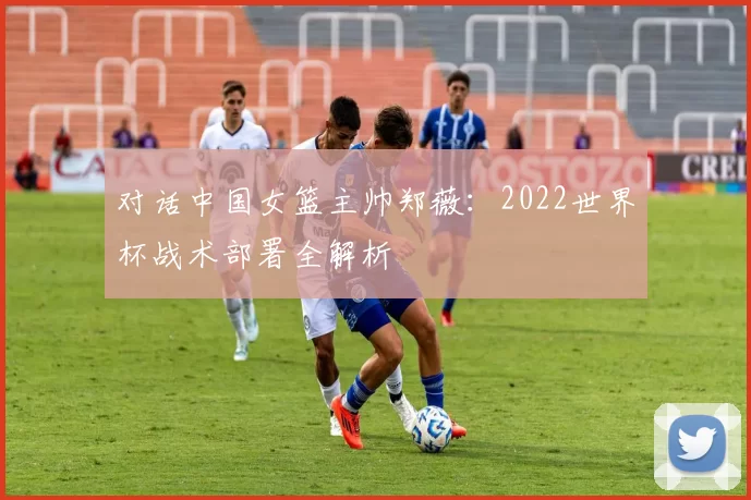 对话中国女篮主帅郑薇：2022世界杯战术部署全解析