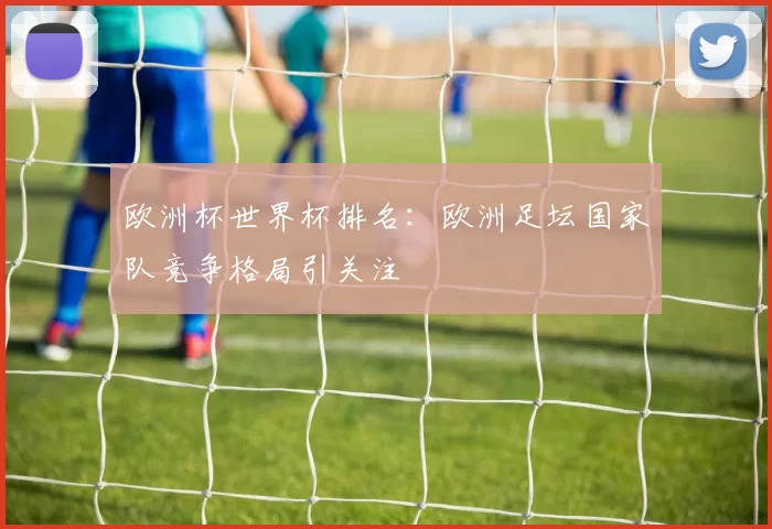 欧洲杯世界杯排名：欧洲足坛国家队竞争格局引关注
