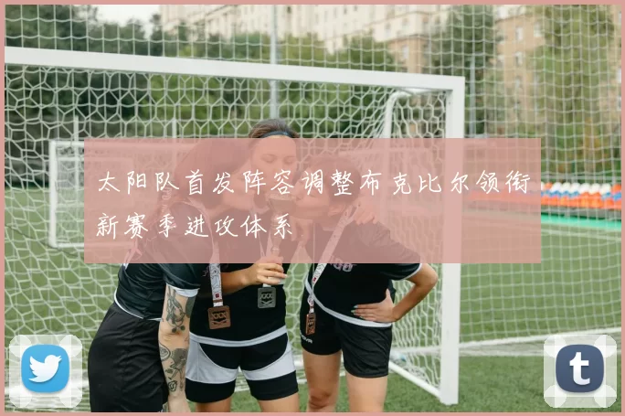 太阳队首发阵容调整布克比尔领衔新赛季进攻体系