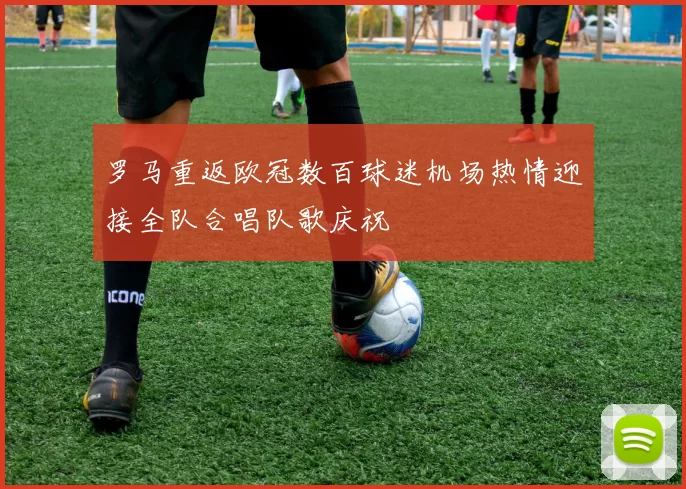 罗马重返欧冠数百球迷机场热情迎接全队合唱队歌庆祝