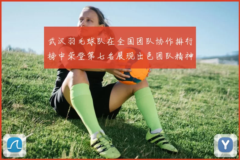 武汉羽毛球队在全国团队协作排行榜中荣登第七名展现出色团队精神与实力