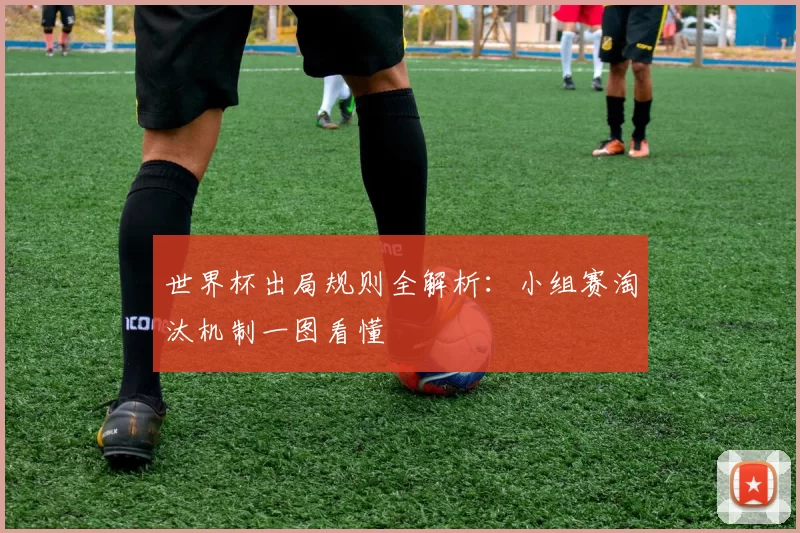 世界杯出局规则全解析:小组赛淘汰机制一图看懂