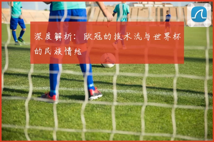 深度解析：欧冠的技术流与世界杯的民族情结