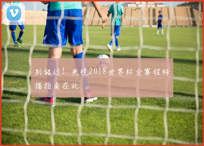 别错过！央视2018世界杯全赛程转播指南在此
