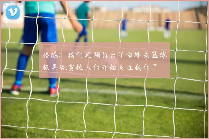 格威:我们近期打出了黄蜂式篮球极具观赏性人们开始关注我们了