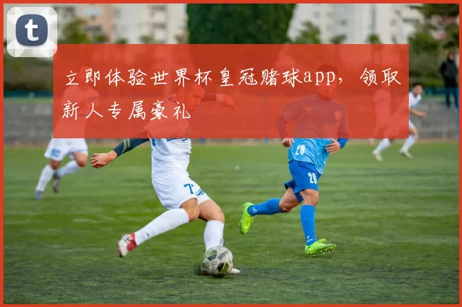 立即体验世界杯皇冠赌球app，领取新人专属豪礼