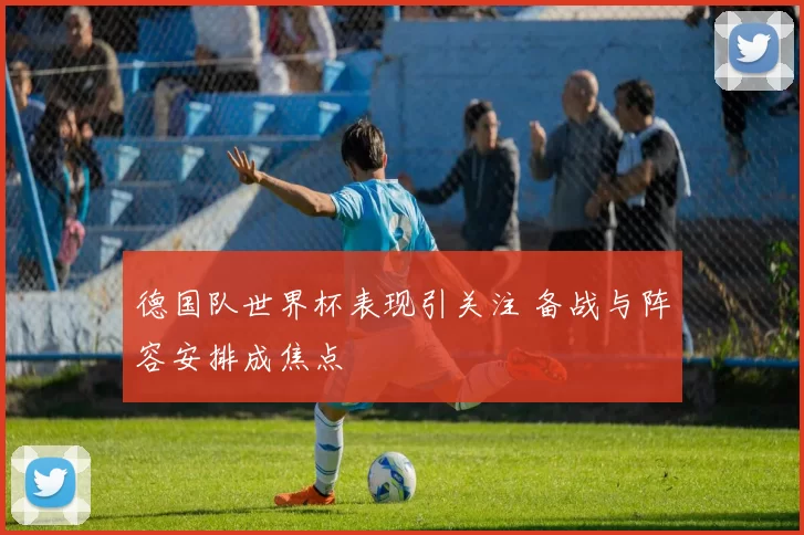 德国队世界杯表现引关注 备战与阵容安排成焦点