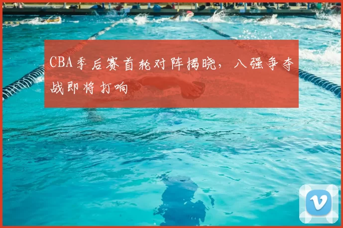 CBA季后赛首轮对阵揭晓，八强争夺战即将打响