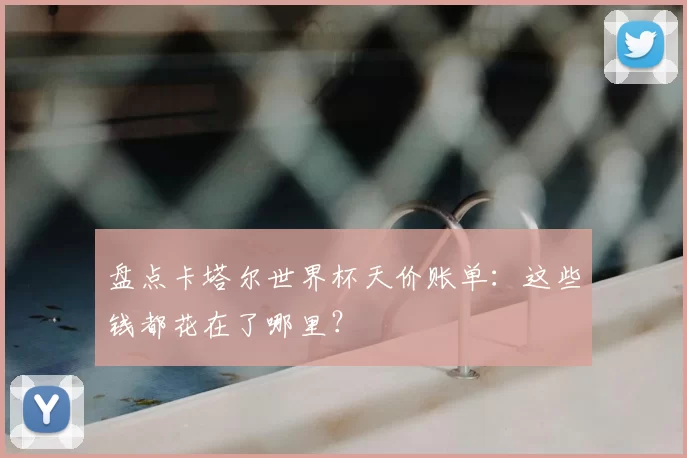 盘点卡塔尔世界杯天价账单：这些钱都花在了哪里？