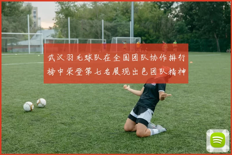 武汉羽毛球队在全国团队协作排行榜中荣登第七名展现出色团队精神与实力