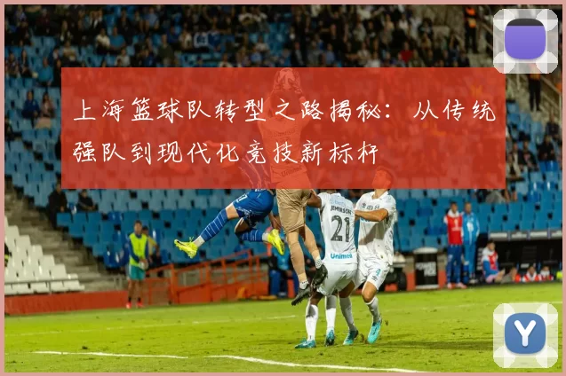 上海篮球队转型之路揭秘：从传统强队到现代化竞技新标杆