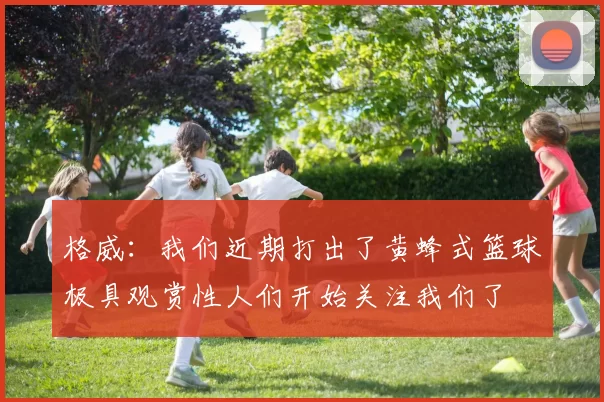 格威：我们近期打出了黄蜂式篮球极具观赏性人们开始关注我们了