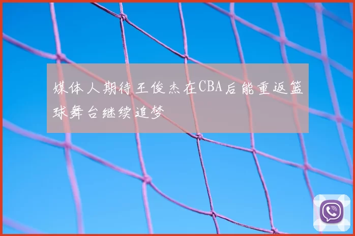 媒体人期待王俊杰在CBA后能重返篮球舞台继续追梦