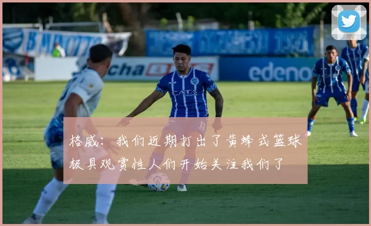 格威：我们近期打出了黄蜂式篮球极具观赏性人们开始关注我们了