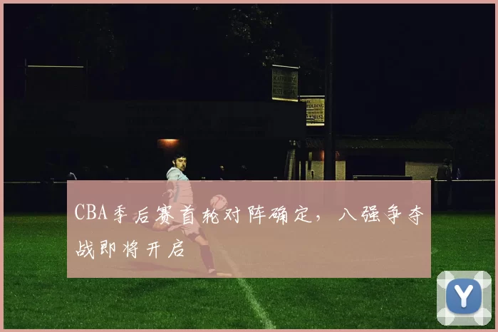CBA季后赛首轮对阵确定，八强争夺战即将开启