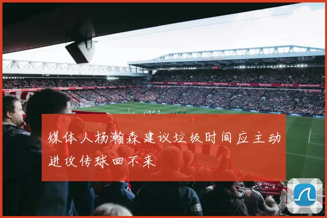 媒体人杨瀚森建议垃圾时间应主动进攻传球回不来