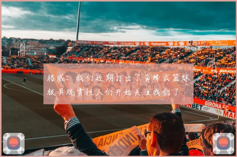 格威：我们近期打出了黄蜂式篮球极具观赏性人们开始关注我们了