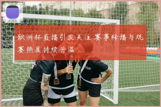 欧洲杯直播引发关注 赛事转播与观赛热度持续升温