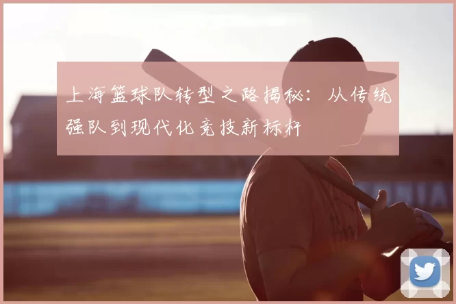 上海篮球队转型之路揭秘:从传统强队到现代化竞技新标杆