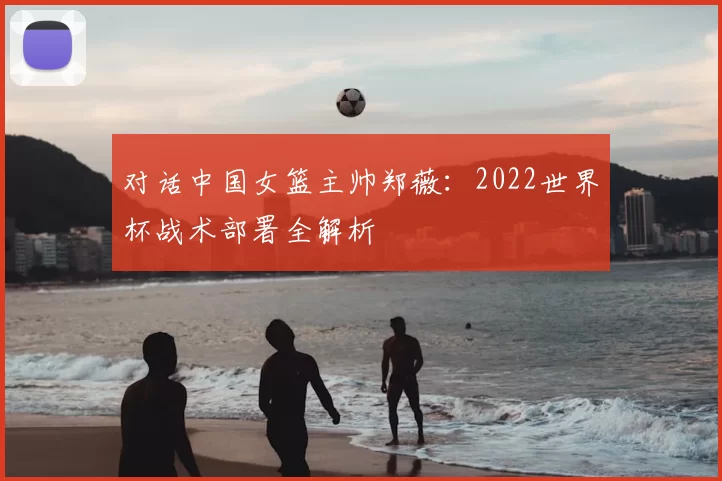 对话中国女篮主帅郑薇:2022世界杯战术部署全解析