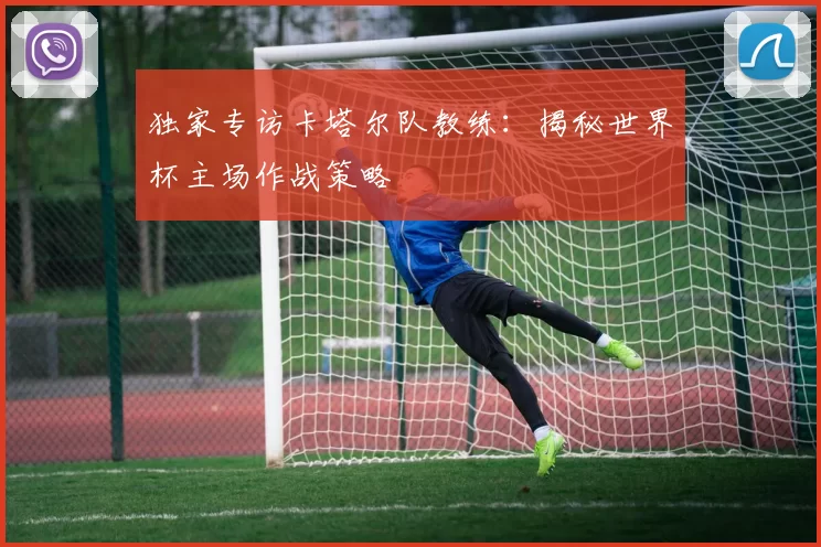 独家专访卡塔尔队教练：揭秘世界杯主场作战策略