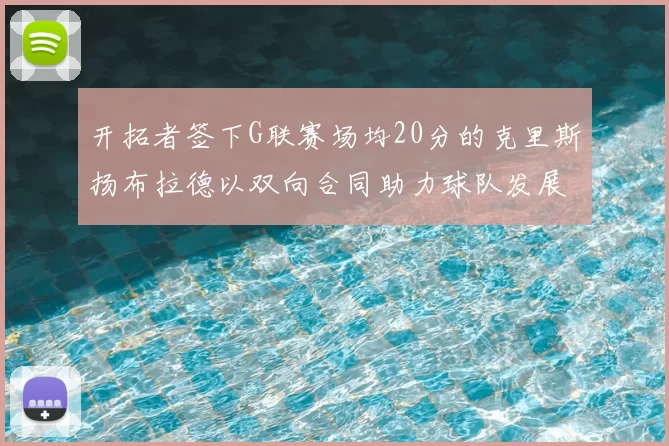 开拓者签下G联赛场均20分的克里斯扬布拉德以双向合同助力球队发展