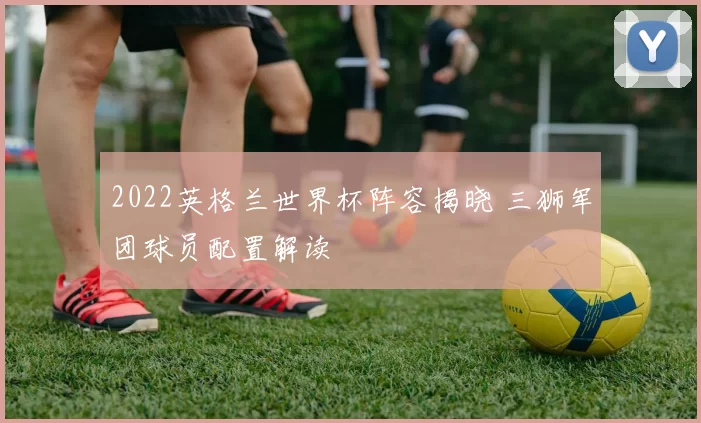 2022英格兰世界杯阵容揭晓 三狮军团球员配置解读