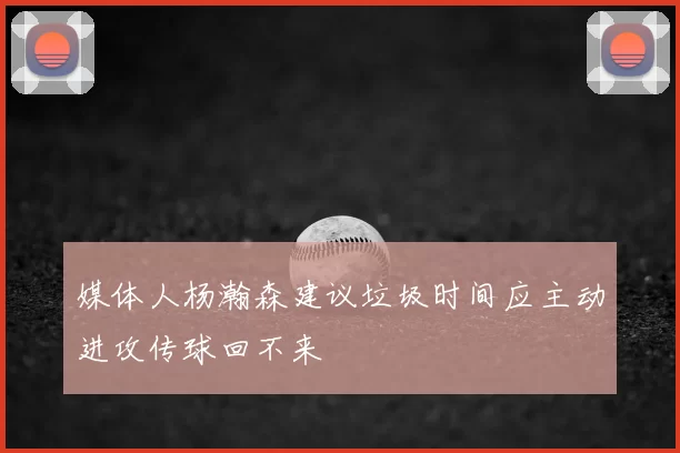 媒体人杨瀚森建议垃圾时间应主动进攻传球回不来