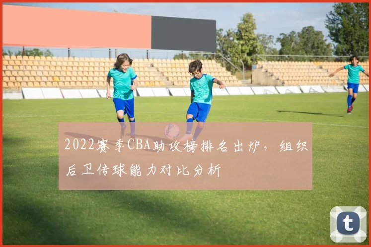 2022赛季CBA助攻榜排名出炉，组织后卫传球能力对比分析