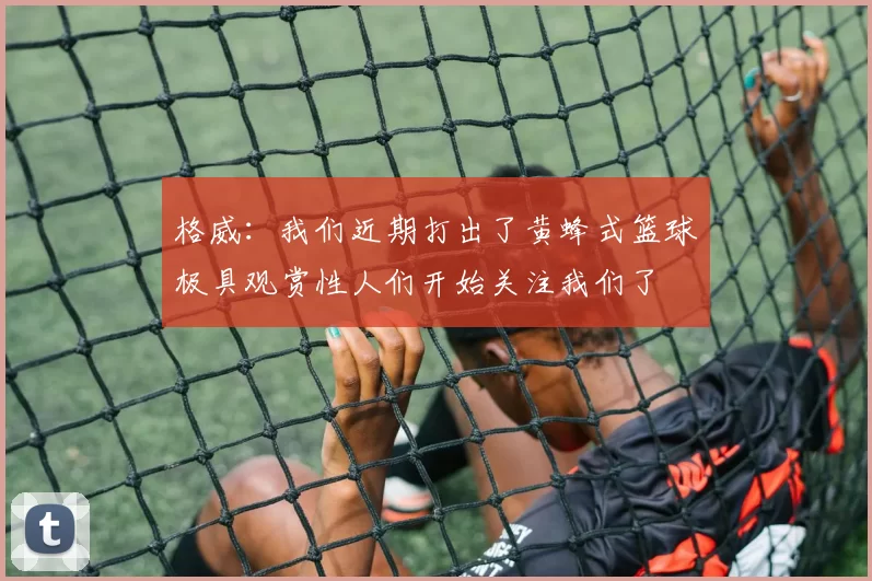 格威:我们近期打出了黄蜂式篮球极具观赏性人们开始关注我们了